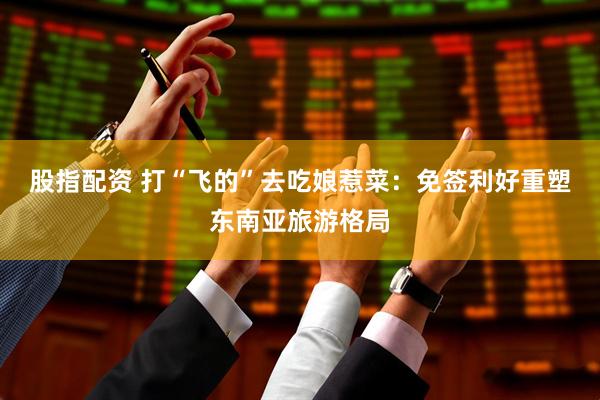 股指配资 打“飞的”去吃娘惹菜：免签利好重塑东南亚旅游格局