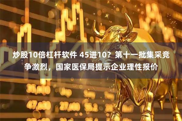 炒股10倍杠杆软件 45进10？第十一批集采竞争激烈，国家医保局提示企业理性报价