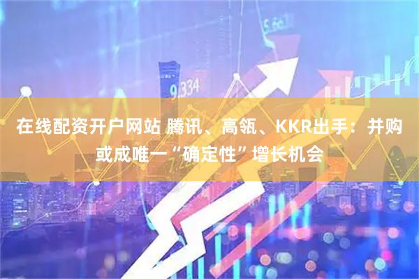 在线配资开户网站 腾讯、高瓴、KKR出手:并购或成唯一“确定性”增长机会