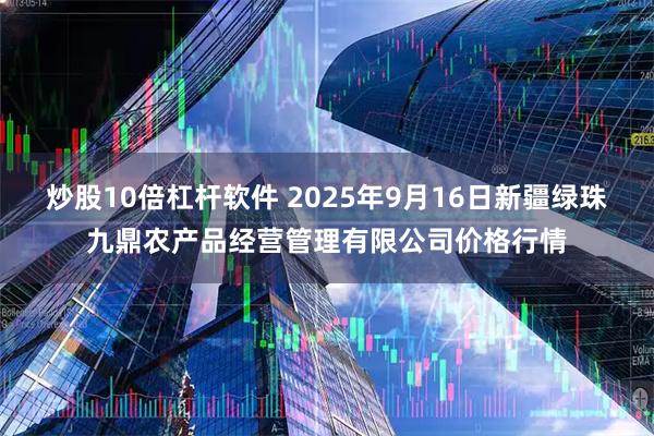 炒股10倍杠杆软件 2025年9月16日新疆绿珠九鼎农产品经营管理有限公司价格行情