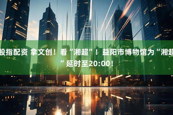 股指配资 拿文创！看“湘超”！益阳市博物馆为“湘超”延时至20:00！