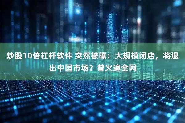 炒股10倍杠杆软件 突然被曝：大规模闭店，将退出中国市场？曾火遍全网