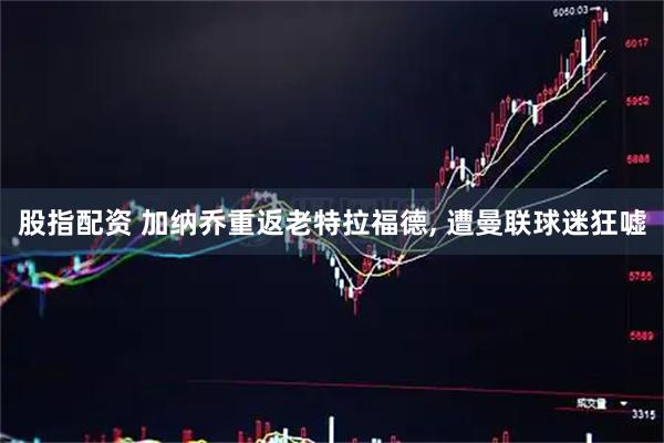 股指配资 加纳乔重返老特拉福德, 遭曼联球迷狂嘘