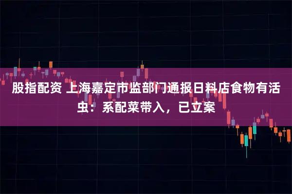 股指配资 上海嘉定市监部门通报日料店食物有活虫：系配菜带入，已立案
