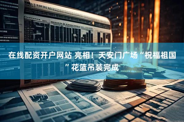 在线配资开户网站 亮相！天安门广场“祝福祖国”花篮吊装完成
