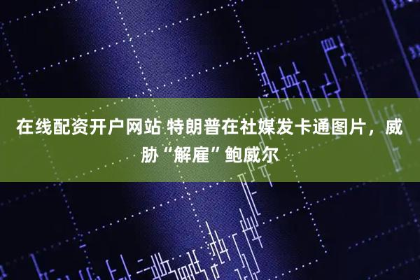 在线配资开户网站 特朗普在社媒发卡通图片，威胁“解雇”鲍威尔