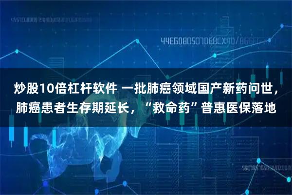 炒股10倍杠杆软件 一批肺癌领域国产新药问世，肺癌患者生存期延长，“救命药”普惠医保落地