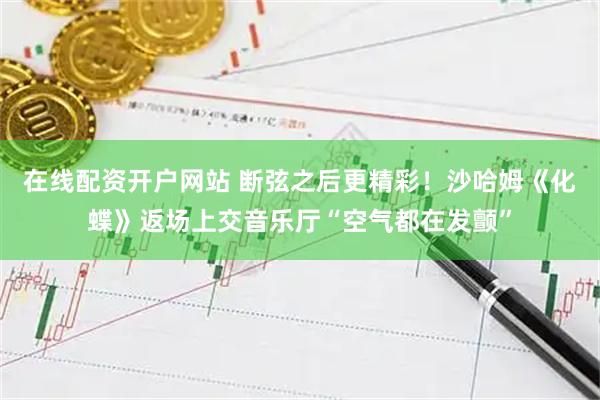 在线配资开户网站 断弦之后更精彩！沙哈姆《化蝶》返场上交音乐厅“空气都在发颤”