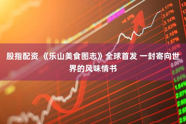 股指配资 《乐山美食图志》全球首发 一封寄向世界的风味情书