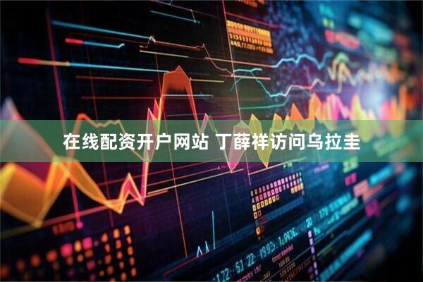 在线配资开户网站 丁薛祥访问乌拉圭