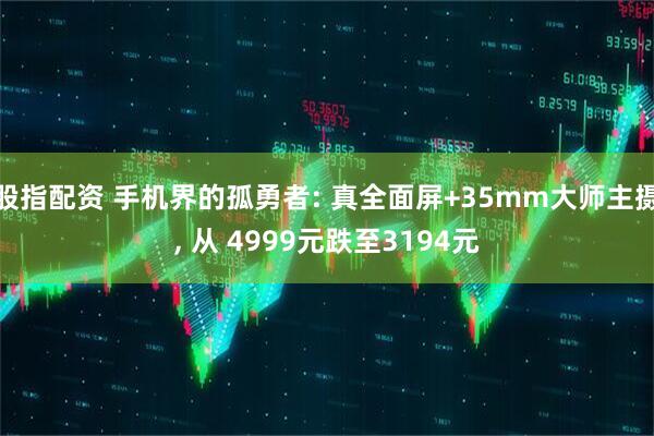 股指配资 手机界的孤勇者: 真全面屏+35mm大师主摄, 从 4999元跌至3194元