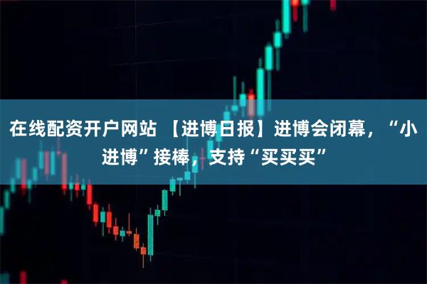 在线配资开户网站 【进博日报】进博会闭幕，“小进博”接棒，支持“买买买”