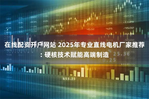 在线配资开户网站 2025年专业直线电机厂家推荐: 硬核技术赋能高端制造