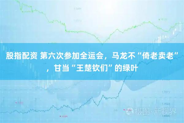 股指配资 第六次参加全运会，马龙不“倚老卖老”，甘当“王楚钦们”的绿叶