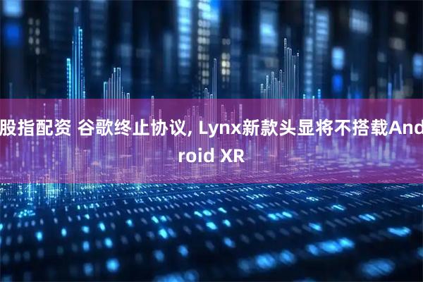 股指配资 谷歌终止协议, Lynx新款头显将不搭载Android XR