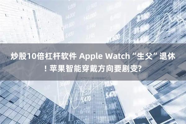 炒股10倍杠杆软件 Apple Watch“生父”退休! 苹果智能穿戴方向要剧变?
