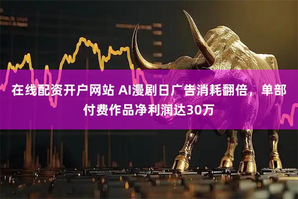 在线配资开户网站 AI漫剧日广告消耗翻倍，单部付费作品净利润达30万