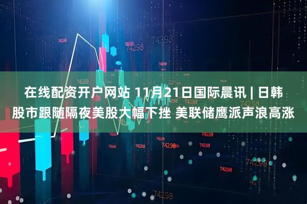 在线配资开户网站 11月21日国际晨讯 | 日韩股市跟随隔夜美股大幅下挫 美联储鹰派声浪高涨
