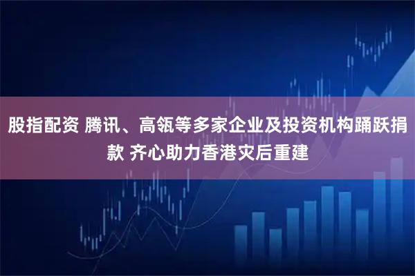 股指配资 腾讯、高瓴等多家企业及投资机构踊跃捐款 齐心助力香港灾后重建
