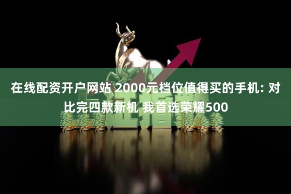 在线配资开户网站 2000元档位值得买的手机: 对比完四款新机 我首选荣耀500