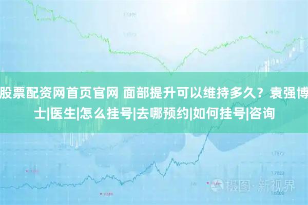 股票配资网首页官网 面部提升可以维持多久？袁强博士|医生|怎么挂号|去哪预约|如何挂号|咨询