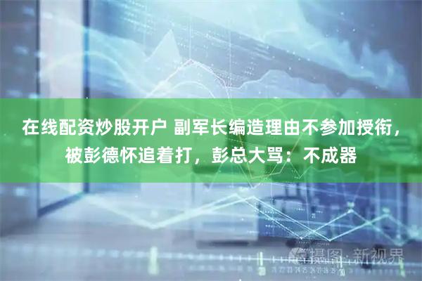 在线配资炒股开户 副军长编造理由不参加授衔，被彭德怀追着打，彭总大骂：不成器