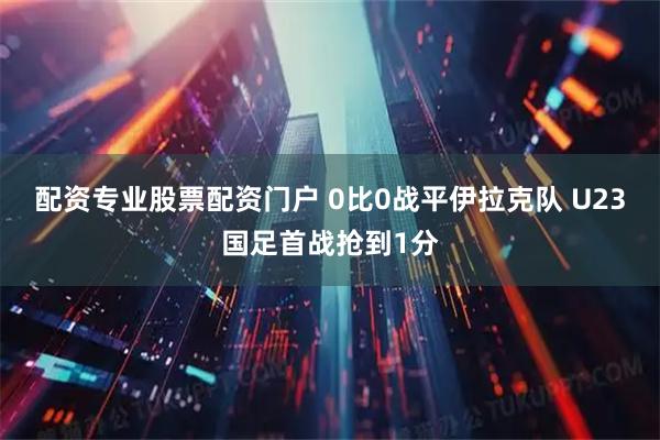 配资专业股票配资门户 0比0战平伊拉克队 U23国足首战抢到1分