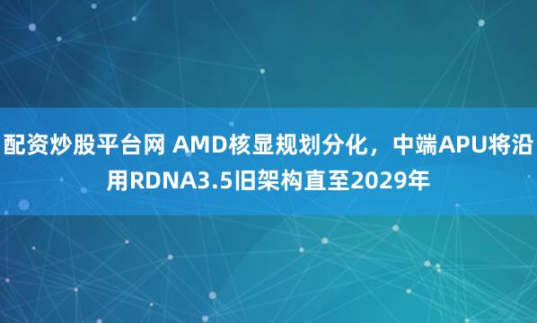 配资炒股平台网 AMD核显规划分化，中端APU将沿用RDNA3.5旧架构直至2029年