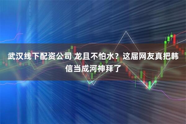 武汉线下配资公司 龙且不怕水？这届网友真把韩信当成河神拜了