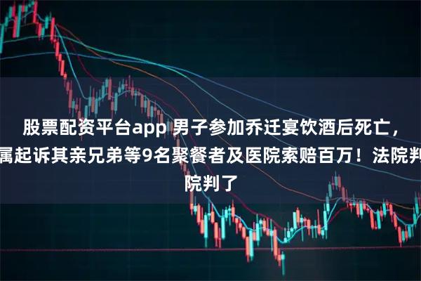 股票配资平台app 男子参加乔迁宴饮酒后死亡，家属起诉其亲兄弟等9名聚餐者及医院索赔百万！法院判了