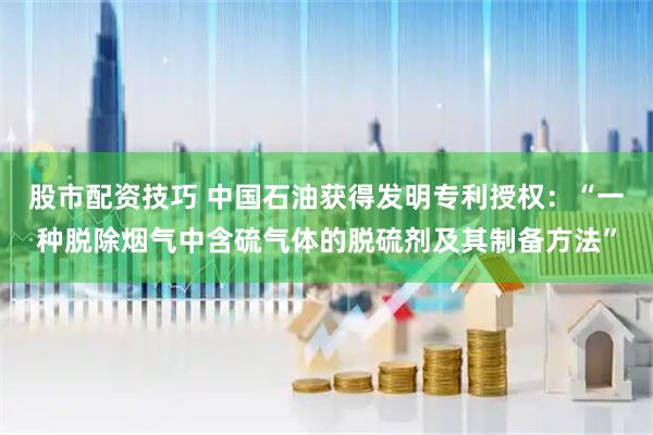 股市配资技巧 中国石油获得发明专利授权：“一种脱除烟气中含硫气体的脱硫剂及其制备方法”