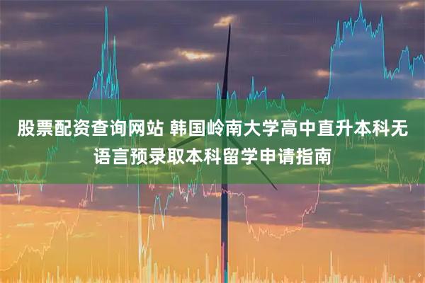 股票配资查询网站 韩国岭南大学高中直升本科无语言预录取本科留学申请指南