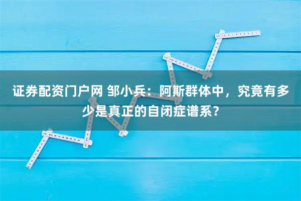 证券配资门户网 邹小兵：阿斯群体中，究竟有多少是真正的自闭症谱系？