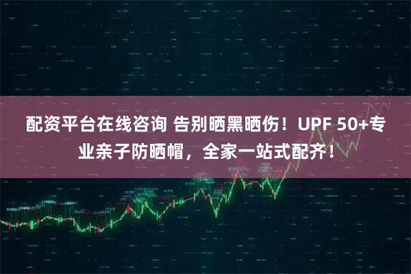 配资平台在线咨询 告别晒黑晒伤！UPF 50+专业亲子防晒帽，全家一站式配齐！