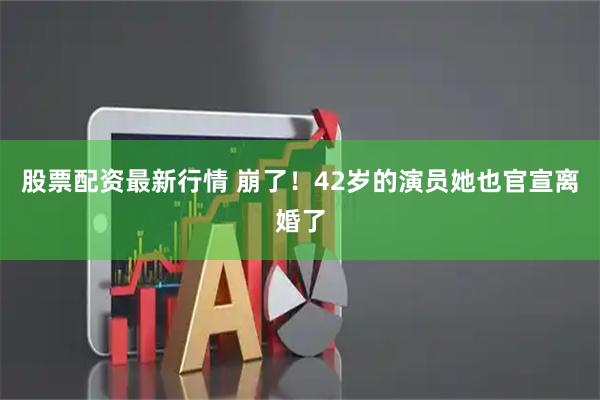 股票配资最新行情 崩了！42岁的演员她也官宣离婚了