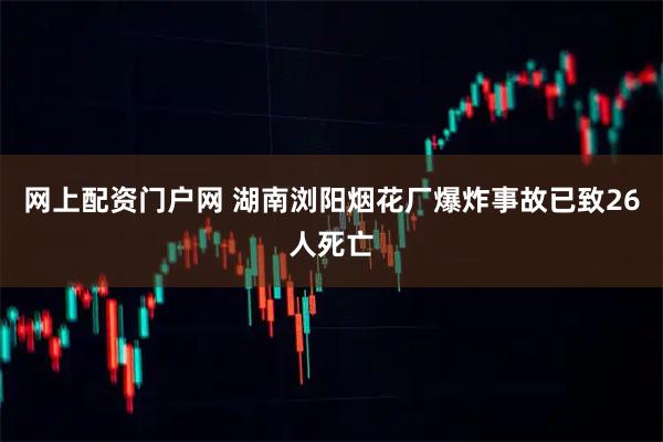网上配资门户网 湖南浏阳烟花厂爆炸事故已致26人死亡