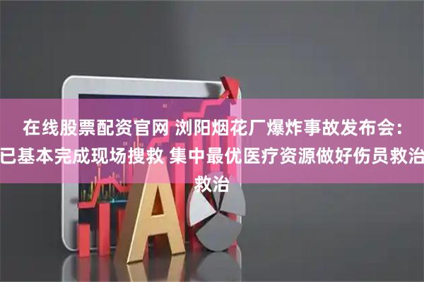 在线股票配资官网 浏阳烟花厂爆炸事故发布会：已基本完成现场搜救 集中最优医疗资源做好伤员救治