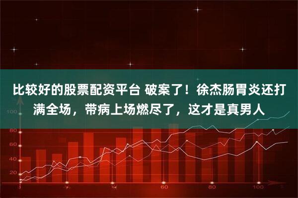 比较好的股票配资平台 破案了！徐杰肠胃炎还打满全场，带病上场燃尽了，这才是真男人