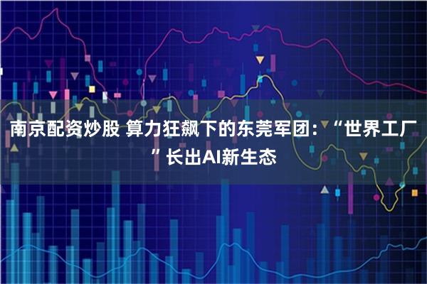 南京配资炒股 算力狂飙下的东莞军团：“世界工厂”长出AI新生态