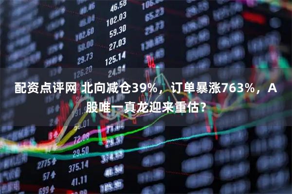 配资点评网 北向减仓39%，订单暴涨763%，A股唯一真龙迎来重估？
