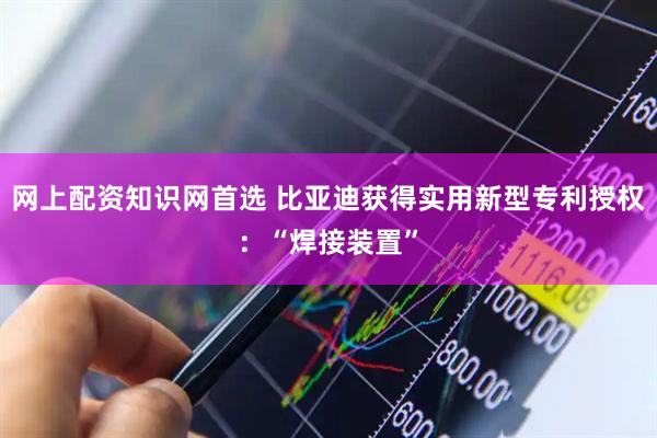 网上配资知识网首选 比亚迪获得实用新型专利授权：“焊接装置”