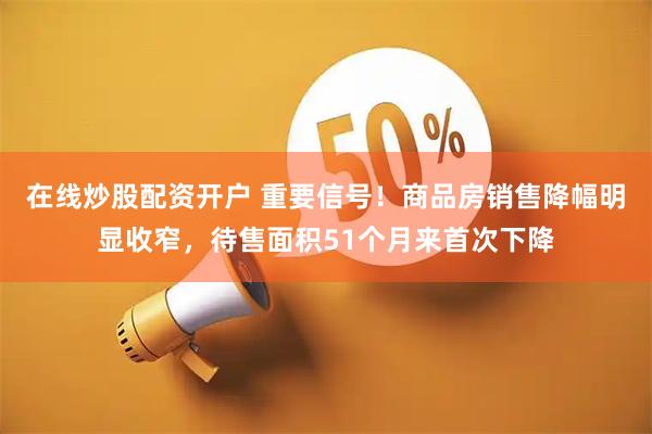 在线炒股配资开户 重要信号！商品房销售降幅明显收窄，待售面积51个月来首次下降